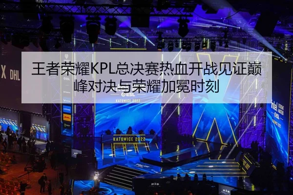 王者荣耀KPL总决赛热血开战见证巅峰对决与荣耀加冕时刻