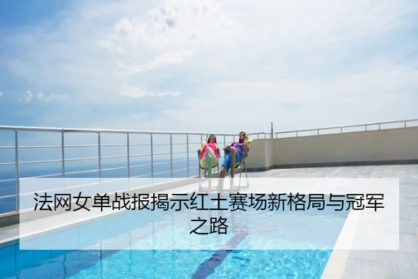 法网女单战报揭示红土赛场新格局与冠军之路