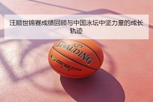 汪顺世锦赛成绩回顾与中国泳坛中坚力量的成长轨迹