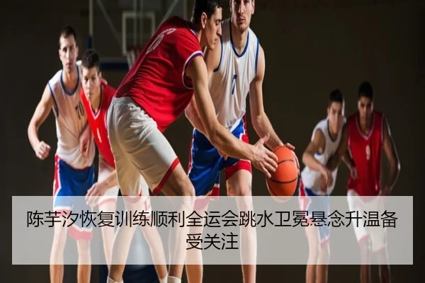 陈芋汐恢复训练顺利全运会跳水卫冕悬念升温备受关注