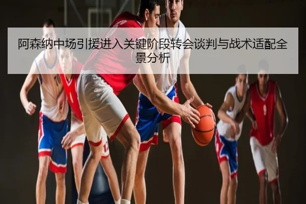阿森纳中场引援进入关键阶段转会谈判与战术适配全景分析