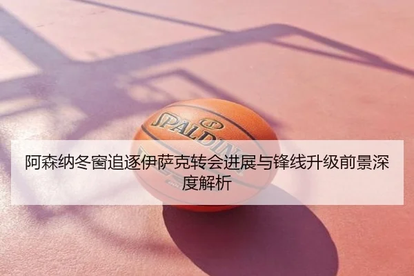 阿森纳冬窗追逐伊萨克转会进展与锋线升级前景深度解析