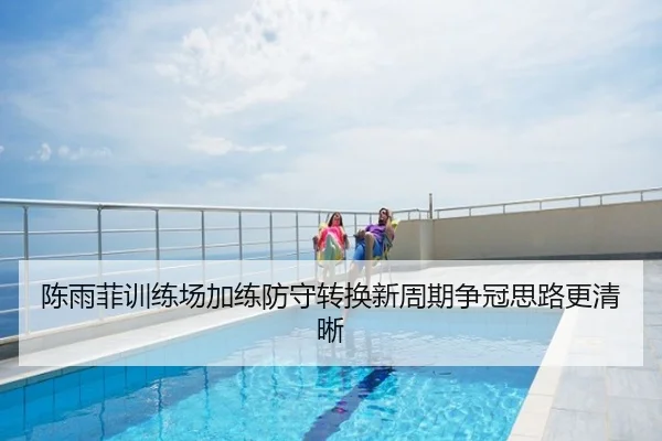 陈雨菲训练场加练防守转换新周期争冠思路更清晰