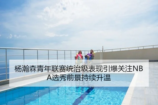 杨瀚森青年联赛统治级表现引爆关注NBA选秀前景持续升温